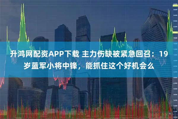 升鸿网配资APP下载 主力伤缺被紧急回召：19岁蓝军小将中锋，能抓住这个好机会么