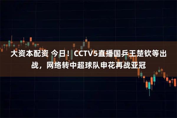 大资本配资 今日！CCTV5直播国乒王楚钦等出战，网络转中超球队申花再战亚冠