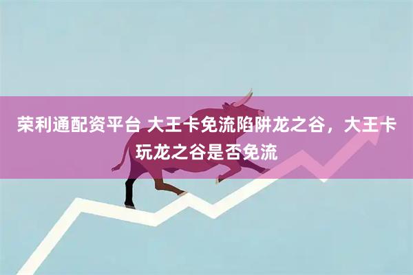 荣利通配资平台 大王卡免流陷阱龙之谷，大王卡玩龙之谷是否免流