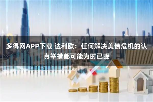 多得网APP下载 达利欧：任何解决美债危机的认真举措都可能为时已晚
