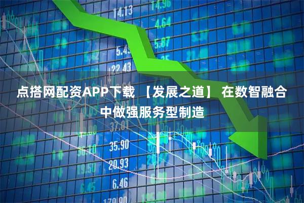 点搭网配资APP下载 【发展之道】 在数智融合中做强服务型制造
