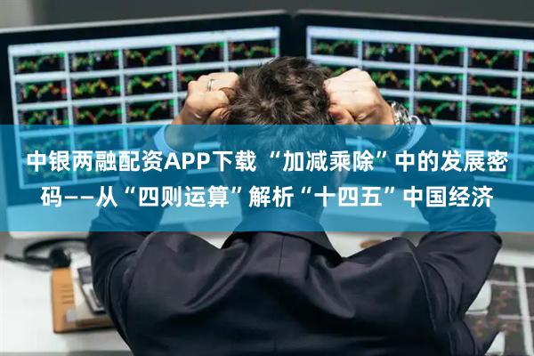 中银两融配资APP下载 “加减乘除”中的发展密码——从“四则运算”解析“十四五”中国经济
