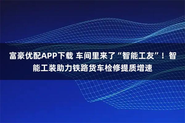 富豪优配APP下载 车间里来了“智能工友”！智能工装助力铁路货车检修提质增速