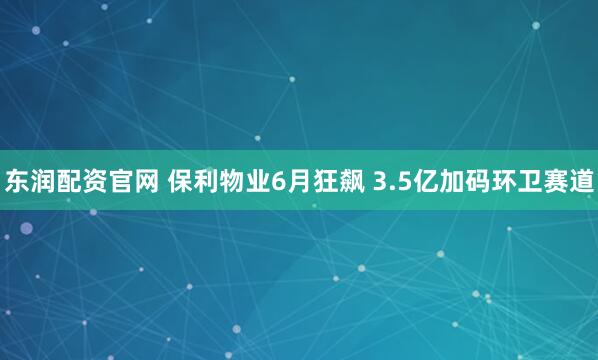 东润配资官网 保利物业6月狂飙 3.5亿加码环卫赛道