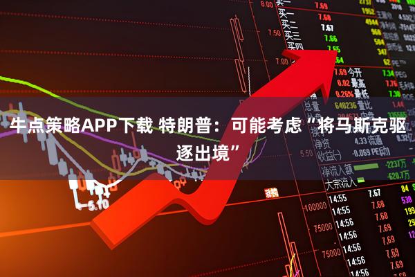 牛点策略APP下载 特朗普：可能考虑“将马斯克驱逐出境”