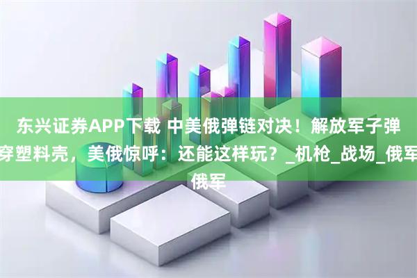 东兴证券APP下载 中美俄弹链对决！解放军子弹穿塑料壳，美俄惊呼：还能这样玩？_机枪_战场_俄军