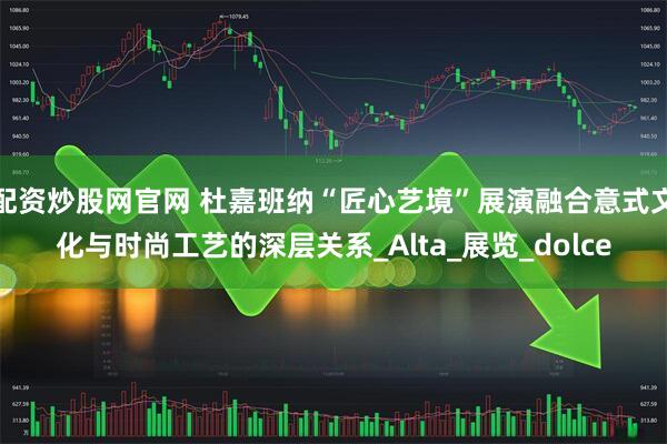 配资炒股网官网 杜嘉班纳“匠心艺境”展演融合意式文化与时尚工艺的深层关系_Alta_展览_dolce