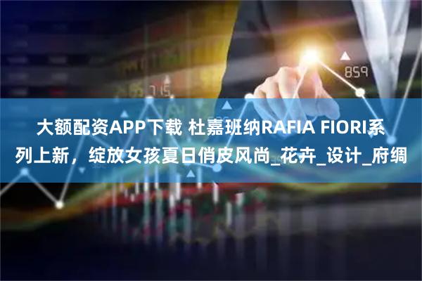 大额配资APP下载 杜嘉班纳RAFIA FIORI系列上新，绽放女孩夏日俏皮风尚_花卉_设计_府绸