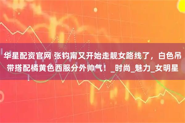 华星配资官网 张钧甯又开始走靓女路线了，白色吊带搭配橘黄色西服分外帅气！_时尚_魅力_女明星