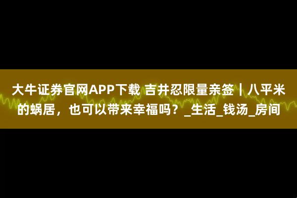 大牛证券官网APP下载 吉井忍限量亲签｜八平米的蜗居，也可以带来幸福吗？_生活_钱汤_房间