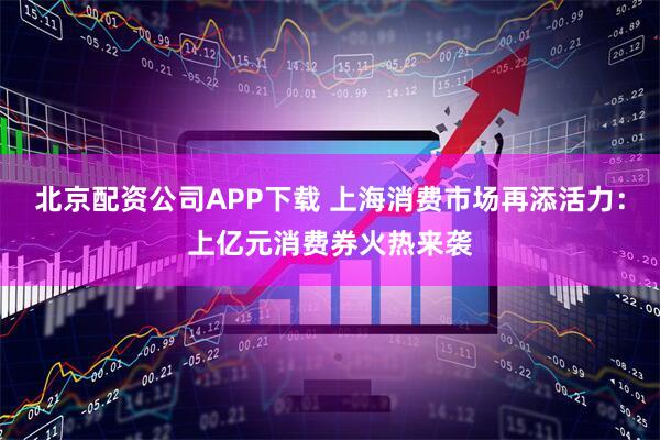 北京配资公司APP下载 上海消费市场再添活力：上亿元消费券火热来袭