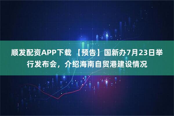 顺发配资APP下载 【预告】国新办7月23日举行发布会，介绍海南自贸港建设情况