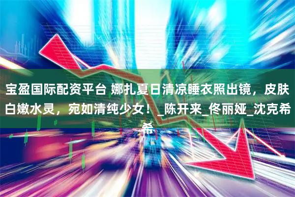 宝盈国际配资平台 娜扎夏日清凉睡衣照出镜,皮肤白嫩水灵,宛如清纯少女!_陈开来_佟丽娅_沈克希