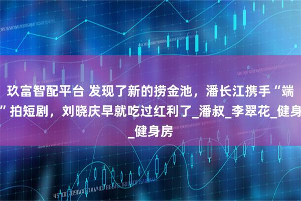 玖富智配平台 发现了新的捞金池，潘长江携手“端妃”拍短剧，刘晓庆早就吃过红利了_潘叔_李翠花_健身房