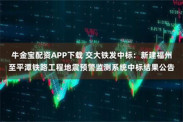牛金宝配资APP下载 交大铁发中标：新建福州至平潭铁路工程地震预警监测系统中标结果公告