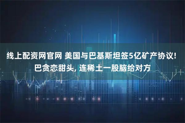 线上配资网官网 美国与巴基斯坦签5亿矿产协议! 巴贪恋甜头, 连稀土一股脑给对方