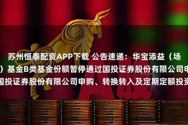苏州恒泰配资APP下载 公告速递：华宝添益（场内简称“华宝添益ETF”）基金B类基金份额暂停通过国投证券股份有限公司申购、转换转入及定期定额投资业务