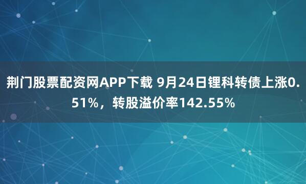 荆门股票配资网APP下载 9月24日锂科转债上涨0.51%，转股溢价率142.55%