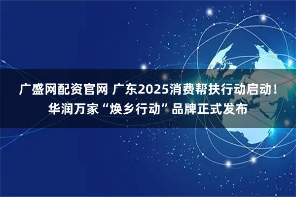 广盛网配资官网 广东2025消费帮扶行动启动！华润万家“焕乡行动”品牌正式发布