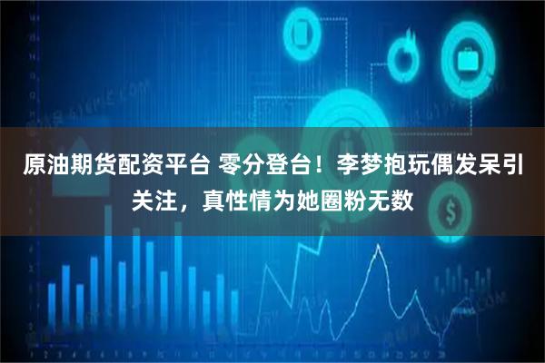 原油期货配资平台 零分登台！李梦抱玩偶发呆引关注，真性情为她圈粉无数