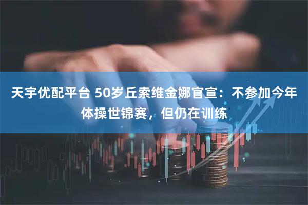 天宇优配平台 50岁丘索维金娜官宣：不参加今年体操世锦赛，但仍在训练