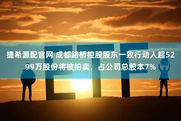 捷希源配官网 成都路桥控股股东一致行动人超5299万股份将被拍卖，占公司总股本7%