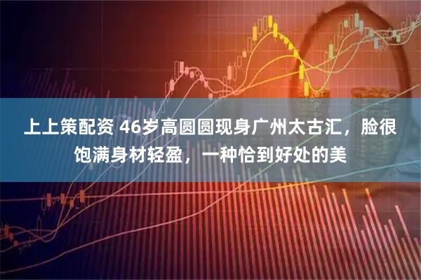 上上策配资 46岁高圆圆现身广州太古汇，脸很饱满身材轻盈，一种恰到好处的美