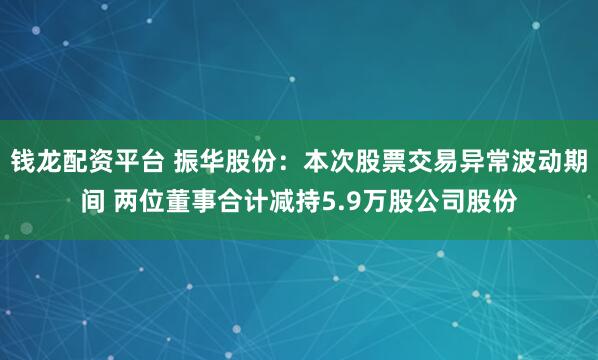 钱龙配资平台 振华股份：本次股票交易异常波动期间 两位董事合计减持5.9万股公司股份