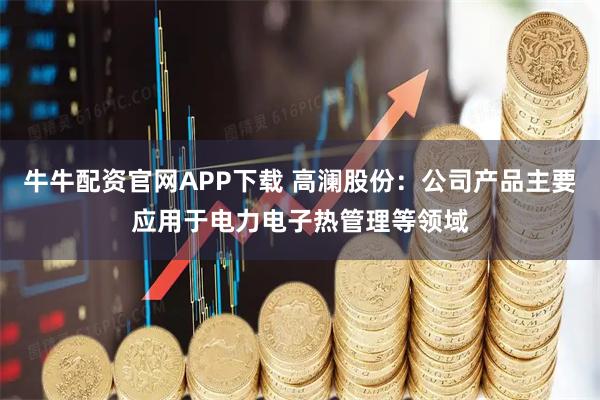 牛牛配资官网APP下载 高澜股份：公司产品主要应用于电力电子热管理等领域