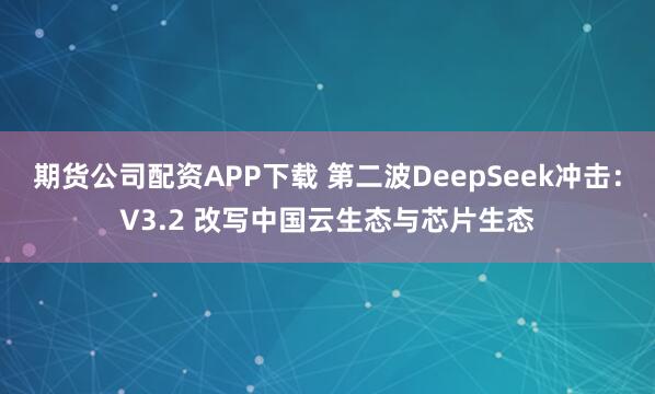 期货公司配资APP下载 第二波DeepSeek冲击：V3.2 改写中国云生态与芯片生态