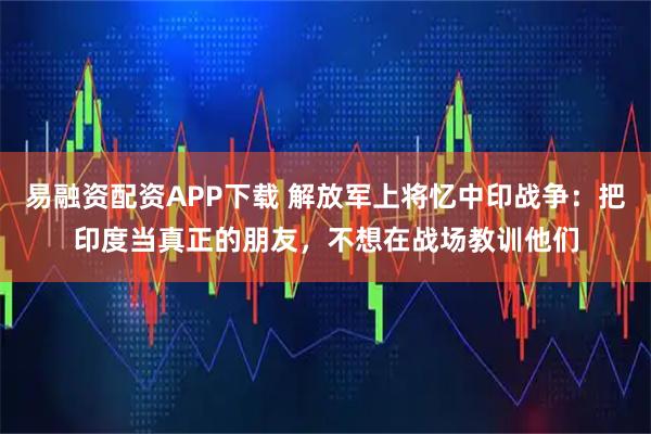 易融资配资APP下载 解放军上将忆中印战争:把印度当真正的朋友,不想在战场教训他们