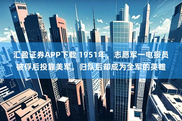 汇盈证券APP下载 1951年，志愿军一电报员被俘后投靠美军，归队后却成为全军的英雄