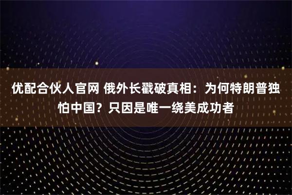 优配合伙人官网 俄外长戳破真相：为何特朗普独怕中国？只因是唯一绕美成功者