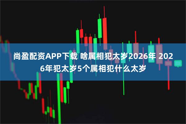 尚盈配资APP下载 啥属相犯太岁2026年 2026年犯太岁5个属相犯什么太岁