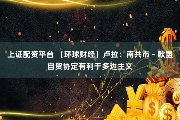 上证配资平台 【环球财经】卢拉：南共市－欧盟自贸协定有利于多边主义