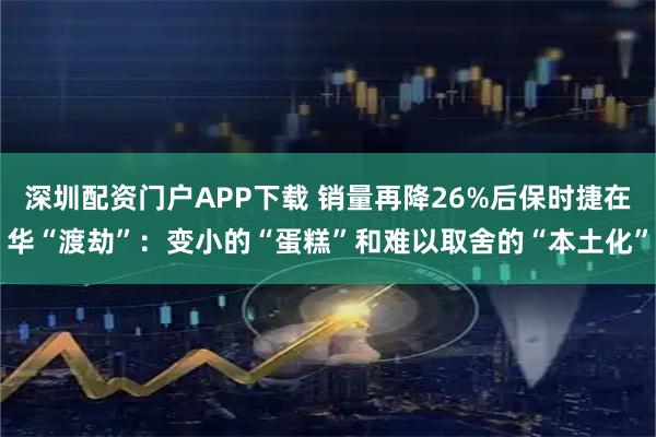 深圳配资门户APP下载 销量再降26%后保时捷在华“渡劫”：变小的“蛋糕”和难以取舍的“本土化”