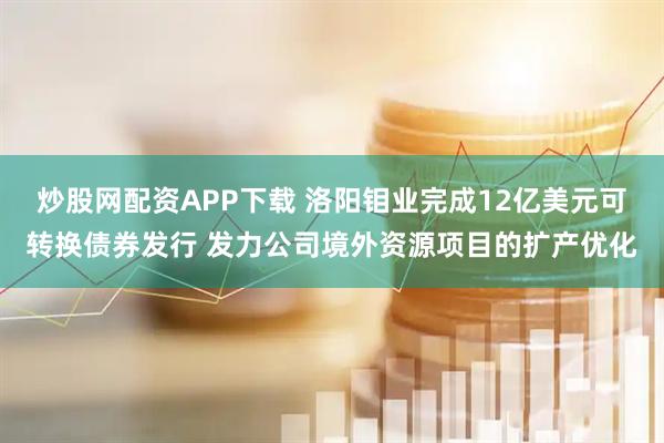 炒股网配资APP下载 洛阳钼业完成12亿美元可转换债券发行 发力公司境外资源项目的扩产优化
