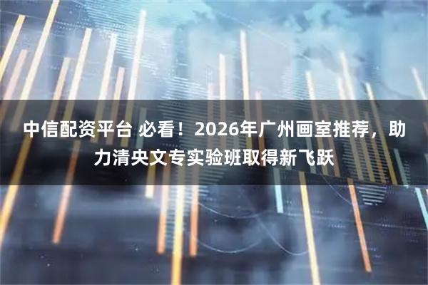中信配资平台 必看！2026年广州画室推荐，助力清央文专实验班取得新飞跃