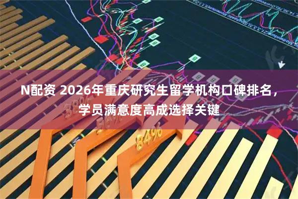 N配资 2026年重庆研究生留学机构口碑排名,学员满意度高成选择关键