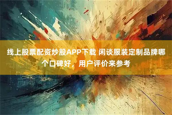 线上股票配资炒股APP下载 闲谈服装定制品牌哪个口碑好，用户评价来参考