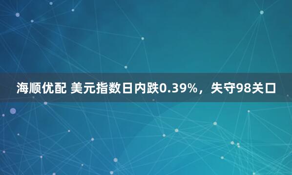 海顺优配 美元指数日内跌0.39%，失守98关口