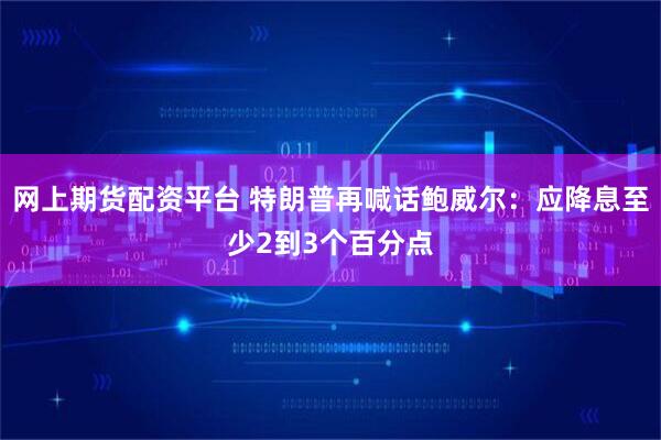 网上期货配资平台 特朗普再喊话鲍威尔：应降息至少2到3个百分点