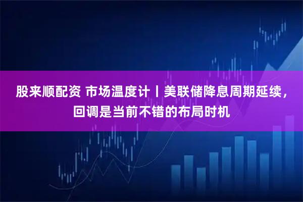 股来顺配资 市场温度计丨美联储降息周期延续，回调是当前不错的布局时机