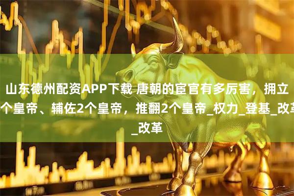 山东德州配资APP下载 唐朝的宦官有多厉害，拥立8个皇帝、辅佐2个皇帝，推翻2个皇帝_权力_登基_改革