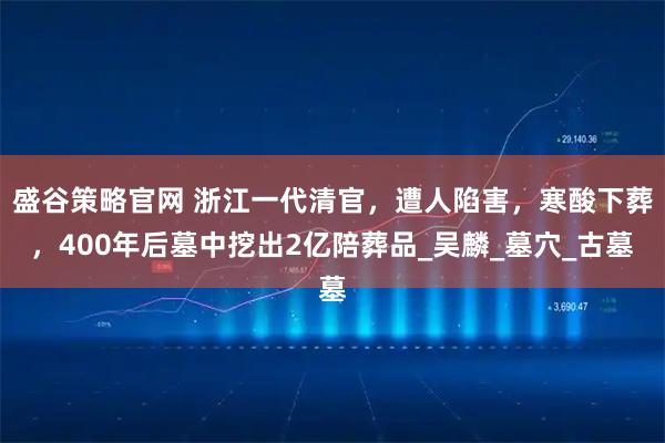 盛谷策略官网 浙江一代清官，遭人陷害，寒酸下葬，400年后墓中挖出2亿陪葬品_吴麟_墓穴_古墓