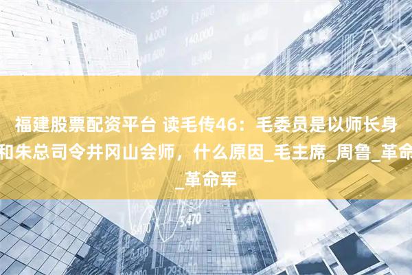 福建股票配资平台 读毛传46：毛委员是以师长身份和朱总司令井冈山会师，什么原因_毛主席_周鲁_革命军