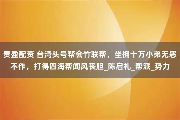 贵盈配资 台湾头号帮会竹联帮，坐拥十万小弟无恶不作，打得四海帮闻风丧胆_陈启礼_帮派_势力