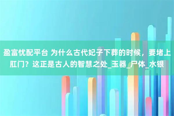 盈富忧配平台 为什么古代妃子下葬的时候，要堵上肛门？这正是古人的智慧之处_玉器_尸体_水银