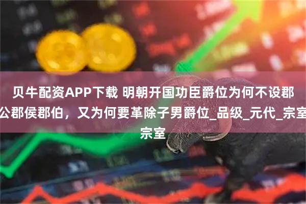 贝牛配资APP下载 明朝开国功臣爵位为何不设郡公郡侯郡伯，又为何要革除子男爵位_品级_元代_宗室