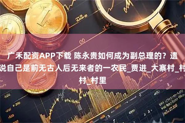 广禾配资APP下载 陈永贵如何成为副总理的？遗言说自己是前无古人后无来者的一农民_贾进_大寨村_村里